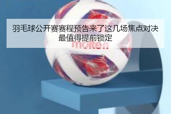 羽毛球公开赛赛程预告来了这几场焦点对决最值得提前锁定